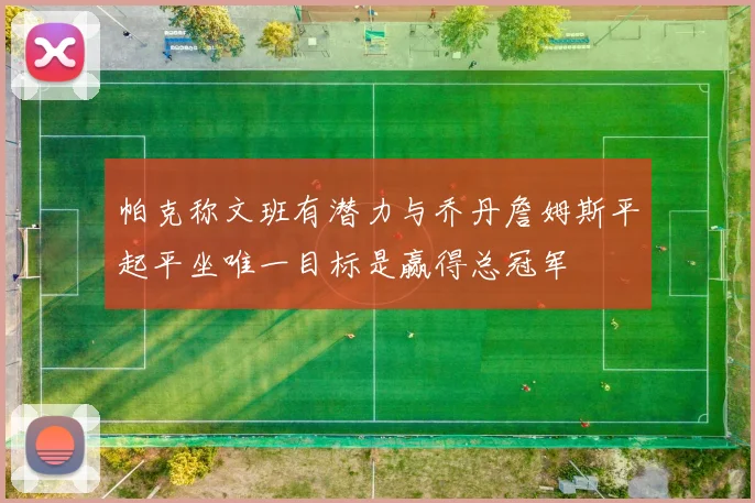 帕克称文班有潜力与乔丹詹姆斯平起平坐唯一目标是赢得总冠军