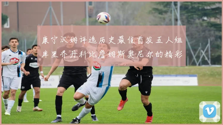康宁汉姆评选历史最佳首发五人组库里乔丹科比詹姆斯奥尼尔的精彩分析