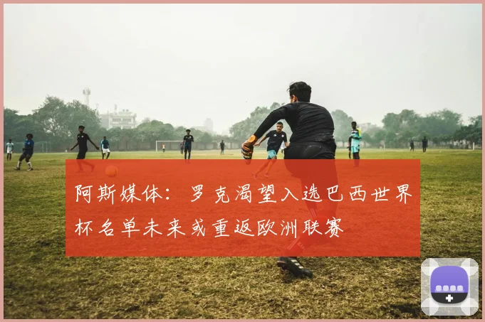 阿斯媒体：罗克渴望入选巴西世界杯名单未来或重返欧洲联赛