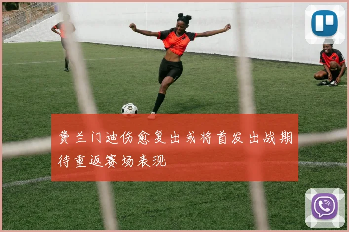 费兰门迪伤愈复出或将首发出战期待重返赛场表现