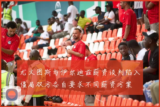 尤文图斯与伊尔迪兹薪资谈判陷入僵局双方各自要求不同薪资方案