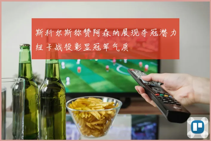 斯科尔斯称赞阿森纳展现夺冠潜力纽卡战役彰显冠军气质