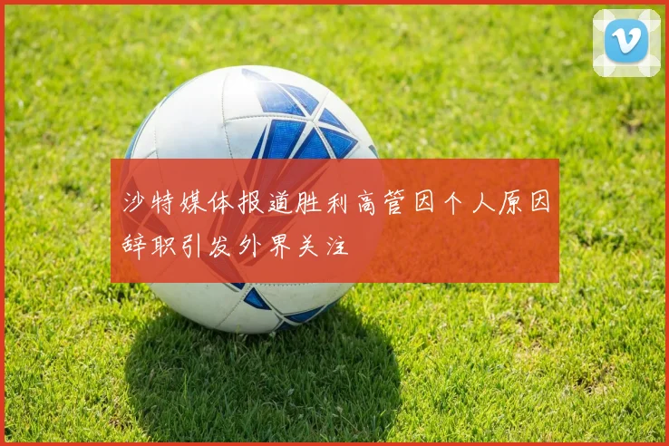 沙特媒体报道胜利高管因个人原因辞职引发外界关注