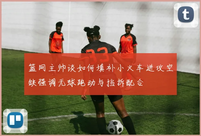 篮网主帅谈如何填补小火车进攻空缺强调无球跑动与挡拆配合