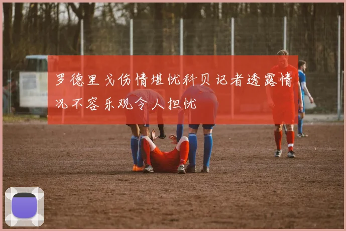 罗德里戈伤情堪忧科贝记者透露情况不容乐观令人担忧