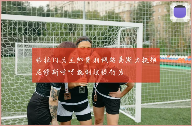 弗拉门戈主帅费利佩路易斯力挺维尼修斯呼吁抵制歧视行为
