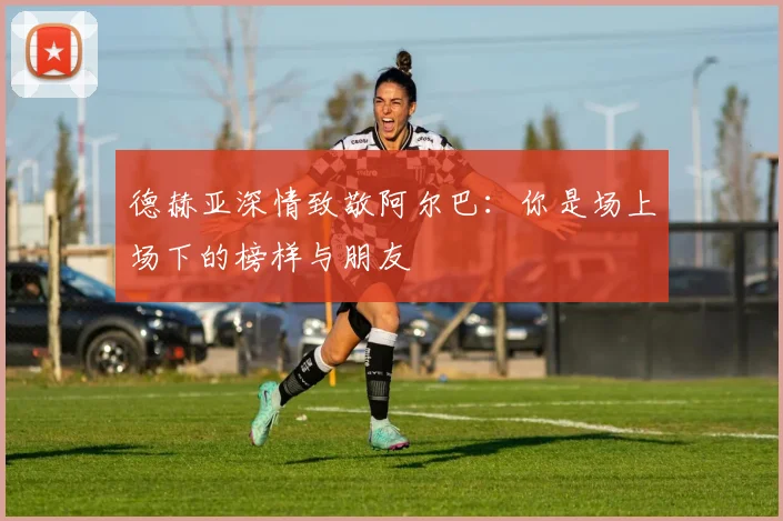 德赫亚深情致敬阿尔巴：你是场上场下的榜样与朋友