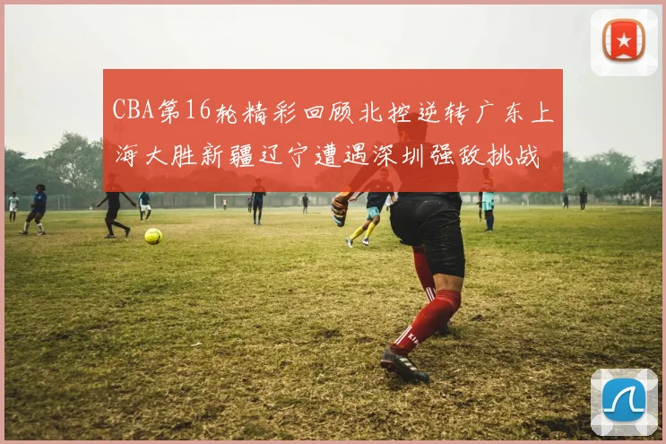 CBA第16轮精彩回顾北控逆转广东上海大胜新疆辽宁遭遇深圳强敌挑战