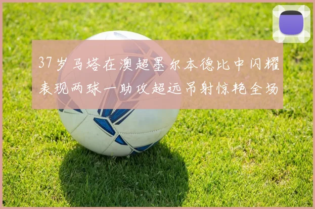 37岁马塔在澳超墨尔本德比中闪耀表现两球一助攻超远吊射惊艳全场
