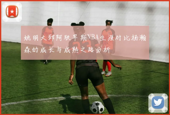 姚明大郅阿联早期NBA生涯对比杨瀚森的成长与成熟之路分析