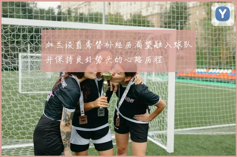 加兰谈首秀替补经历渴望融入球队并保持良好势头的心路历程