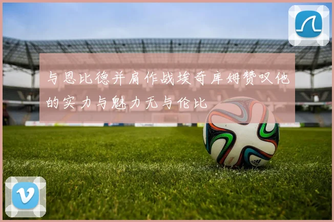 与恩比德并肩作战埃奇库姆赞叹他的实力与魅力无与伦比