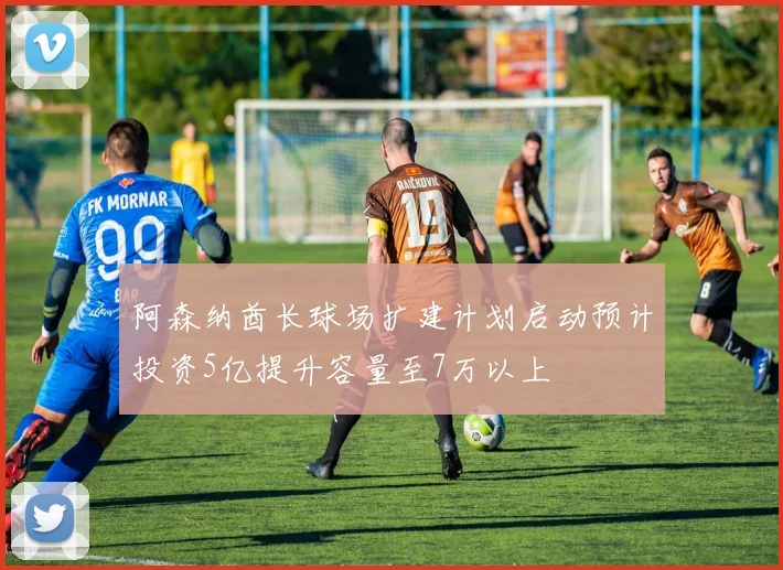 阿森纳酋长球场扩建计划启动预计投资5亿提升容量至7万以上