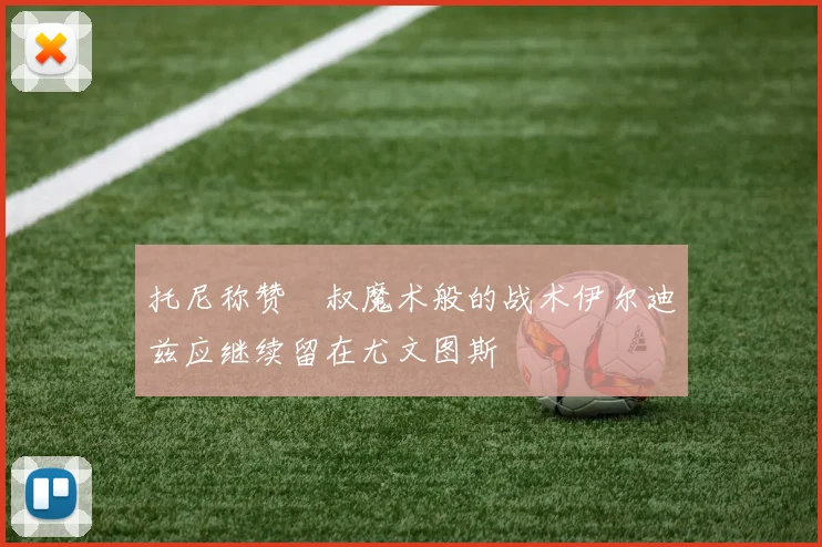 托尼称赞囧叔魔术般的战术伊尔迪兹应继续留在尤文图斯