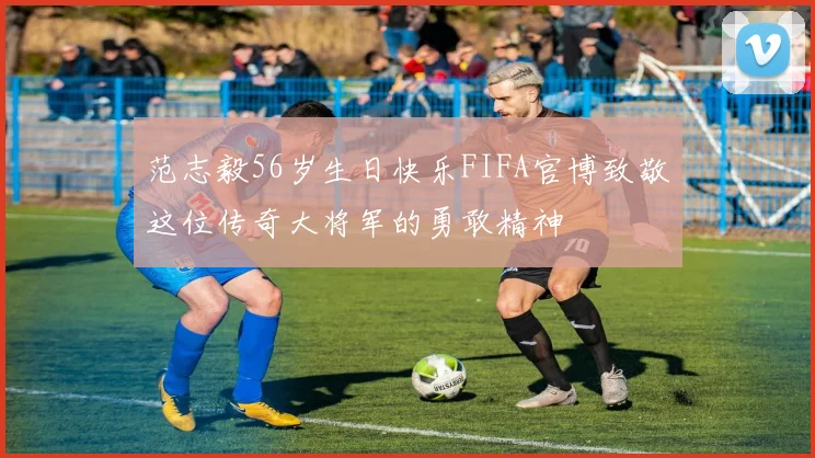 范志毅56岁生日快乐FIFA官博致敬这位传奇大将军的勇敢精神