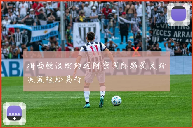 梅西畅谈续约迈阿密国际感受良好决策轻松易行