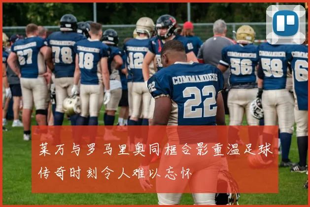 莱万与罗马里奥同框合影重温足球传奇时刻令人难以忘怀