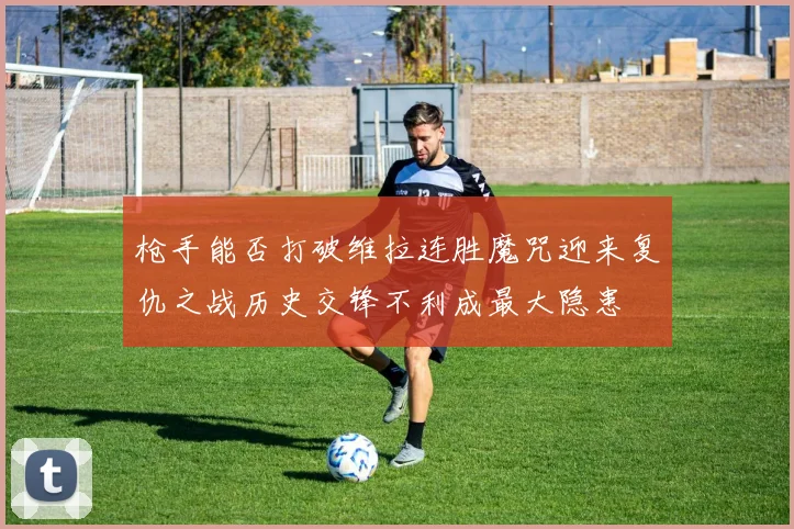 枪手能否打破维拉连胜魔咒迎来复仇之战历史交锋不利成最大隐患