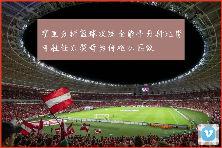 霍里分析篮球攻防全能乔丹科比皆可胜任东契奇为何难以匹敌