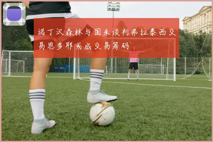 诺丁汉森林与国米谈判弗拉泰西交易恩多耶或成交易筹码