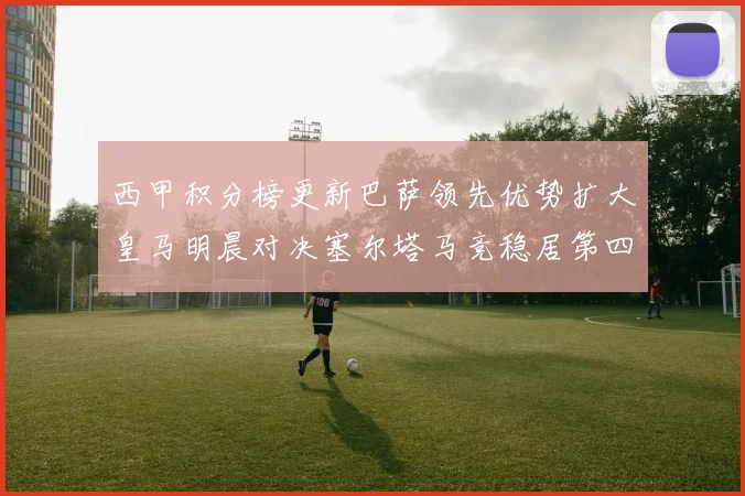 西甲积分榜更新巴萨领先优势扩大皇马明晨对决塞尔塔马竞稳居第四