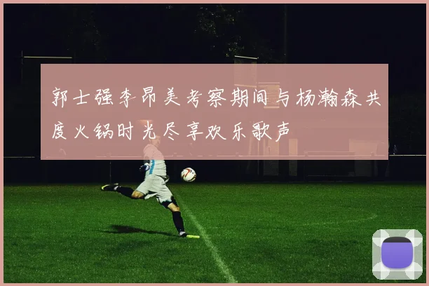 郭士强李昂美考察期间与杨瀚森共度火锅时光尽享欢乐歌声