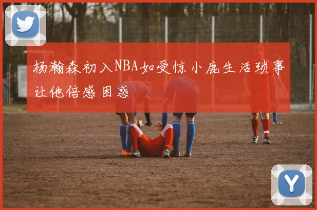 杨瀚森初入NBA如受惊小鹿生活琐事让他倍感困惑