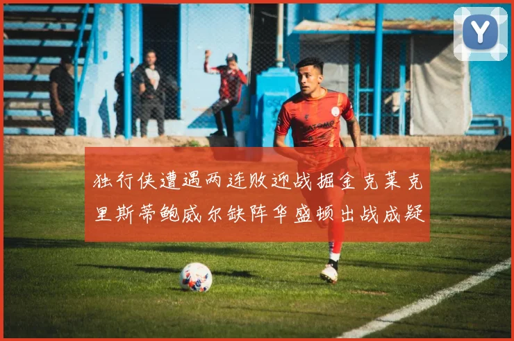 独行侠遭遇两连败迎战掘金克莱克里斯蒂鲍威尔缺阵华盛顿出战成疑