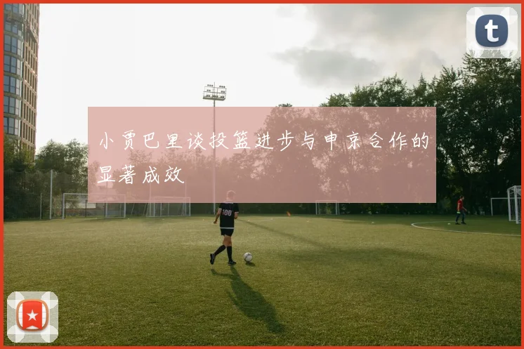 小贾巴里谈投篮进步与申京合作的显著成效