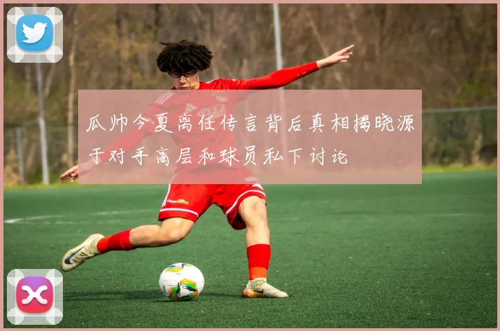 瓜帅今夏离任传言背后真相揭晓源于对手高层和球员私下讨论