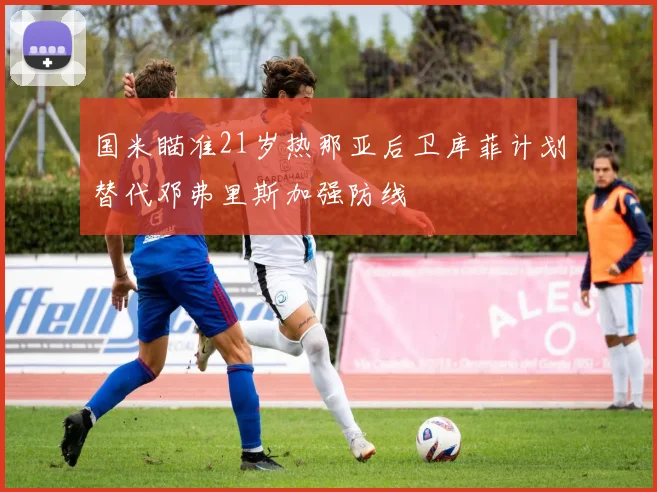 国米瞄准21岁热那亚后卫库菲计划替代邓弗里斯加强防线