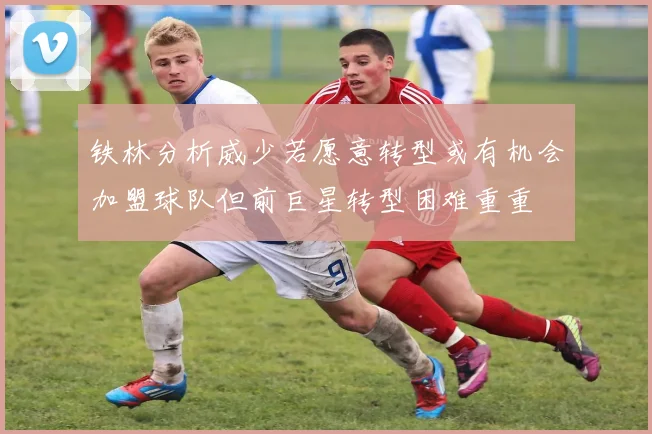 铁林分析威少若愿意转型或有机会加盟球队但前巨星转型困难重重