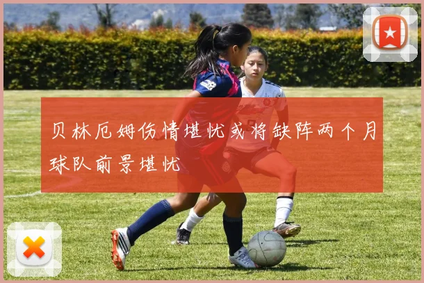 贝林厄姆伤情堪忧或将缺阵两个月球队前景堪忧